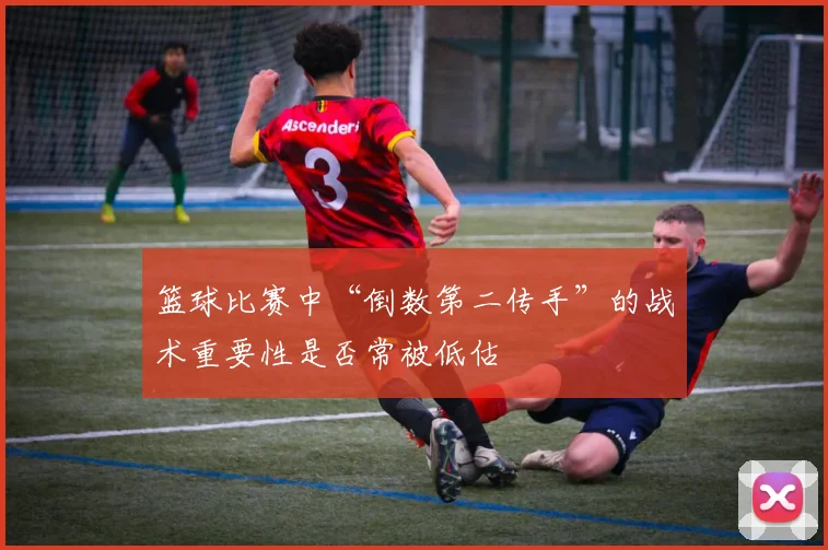 篮球比赛中“倒数第二传手”的战术重要性是否常被低估