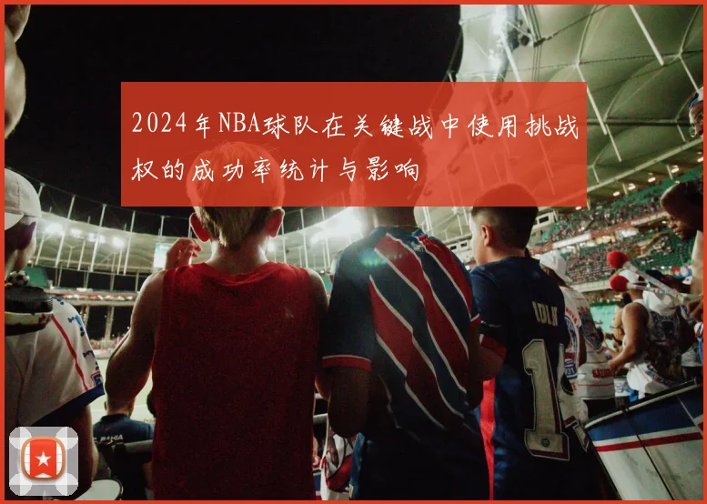2024年NBA球队在关键战中使用挑战权的成功率统计与影响