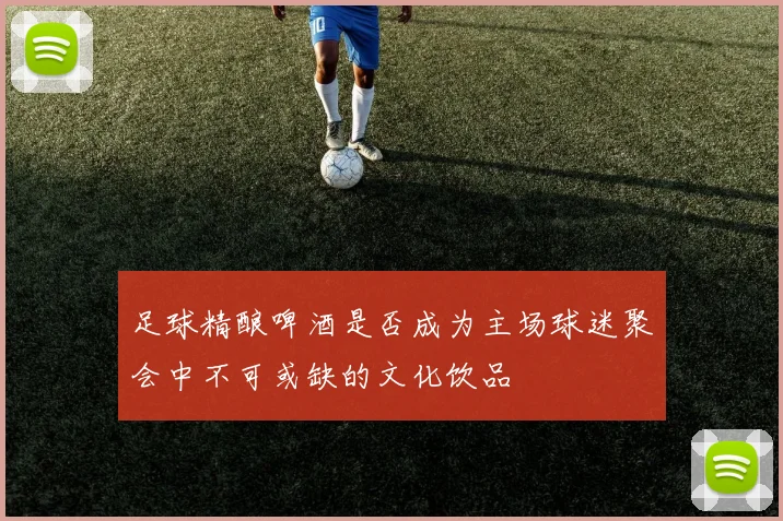足球精酿啤酒是否成为主场球迷聚会中不可或缺的文化饮品